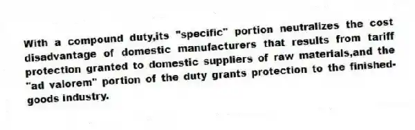 With a compound duty,its "specific" portion neutralizes the cost disadvantage of domestic manufacturers that results from tariff protection granted to domestic suppliers of raw materials,and the "ad valorem" portion of the duty grants protection to the finished-goods industry.