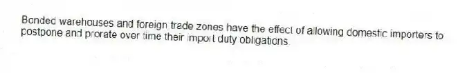 Bonded warehouses and foreign trade zones have the effect of allowing domestic importers to postpone and prorate over time their import duty obligations.