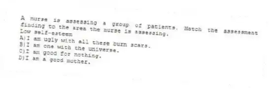A nurse is assessing a group of patients. Match the assessment finding to the area the nurse is assessing.
-Low self-esteem
A)I am ugly with all these burn scars.
B)I am one with the universe.
C)I am good for nothing.
D)I am a good mother.