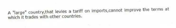 A "large" country,that levies a tariff on imports,cannot improve the terms at which it trades with other countries.