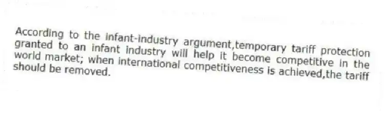 According to the infant-industry argument,temporary tariff protection granted to an infant industry will help it become competitive in the world market; when international competitiveness is achieved,the tariff should be removed.