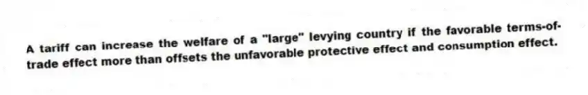 A tariff can increase the welfare of a "large" levying country if the favorable terms-of-trade effect more than offsets the unfavorable protective effect and consumption effect.