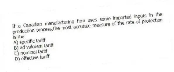 If a Canadian manufacturing firm uses some imported inputs in the production process,the most accurate measure of the rate of protection is the
A) specific tariff
B) ad valorem tariff
C) nominal tariff
D) effective tariff