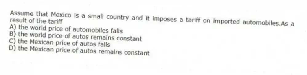 Assume that Mexico is a small country and it imposes a tariff on imported automobiles.As a result of the tariff
A) the world price of automobiles falls
B) the world price of autos remains constant
C) the Mexican price of autos falls
D) the Mexican price of autos remains constant