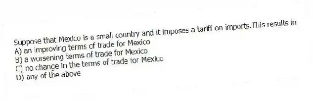 Suppose that Mexico is a small country and it imposes a tariff on imports.This results in
A) an improving terms of trade for Mexico
B) a worsening terms of trade for Mexico
C) no change in the terms of trade for Mexico
D) any of the above