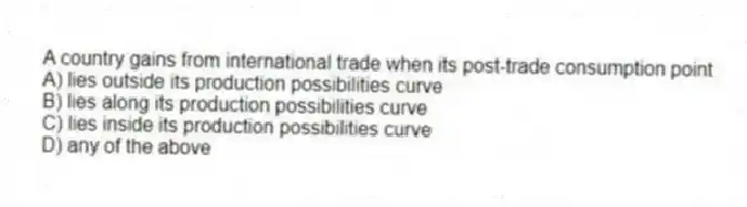 A country gains from international trade when its post-trade consumption point
A) lies outside its production possibilities curve
B) lies along its production possibilities curve
C) lies inside its production possibilities curve
D) any of the above