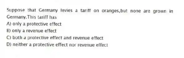 Suppose that Germany levies a tariff on oranges,but none are grown in Germany.This tariff has
A) only a protective effect
B) only a revenue effect
C) both a protective effect and revenue effect
D) neither a protective effect nor revenue effect