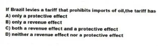 If Brazil levies a tariff that prohibits imports of oil,the tariff has
A) only a protective effect
B) only a revenue effect
C) both a revenue effect and a protective effect
D) neither a revenue effect nor a protective effect