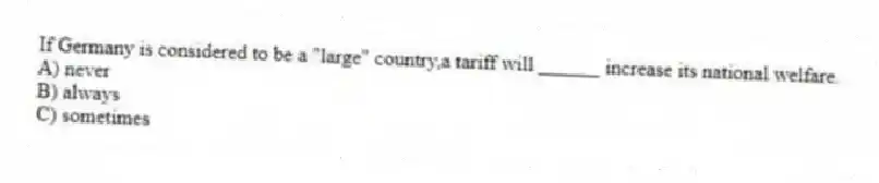 If Germany is considered to be a "large" country,a tariff will ______ increase its national welfare.
A) never
B) always
C) sometimes