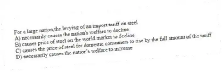 For a large nation,the levying of an import tariff on steel
A) necessarily causes the nation's welfare to decline
B) causes price of steel on the world market to decline
C) causes the price of steel for domestic consumers to rise by the full amount of the tariff
D) necessarily causes the nation's welfare to increase