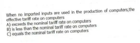 When no imported inputs are used in the production of computers,the effective tariff rate on computers
A) exceeds the nominal tariff rate on computers
B) is less than the nominal tariff rate on computers
C) equals the nominal tariff rate on computers