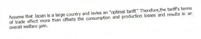 Assume that Japan is a large country and levies an "optimal tariff." Therefore,the tariff's terms of trade effect more than offsets the consumption and production losses and results in an overall welfare gain.