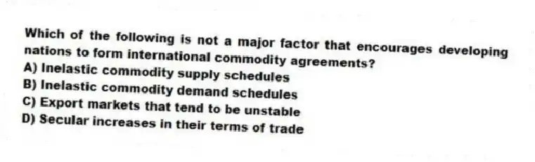 Which of the following is not a major factor that encourages developing nations to form international commodity agreements?
A) Inelastic commodity supply schedules
B) Inelastic commodity demand schedules
C) Export markets that tend to be unstable
D) Secular increases in their terms of trade