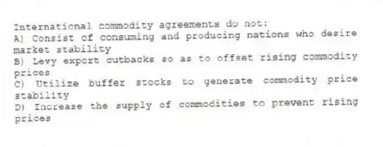 International commodity agreements do not:
A) Consist of consuming and producing nations who desire market stability
B) Levy export cutbacks so as to offset rising commodity prices
C) Utilize buffer stocks to generate commodity price stability
D) Increase the supply of commodities to prevent rising prices