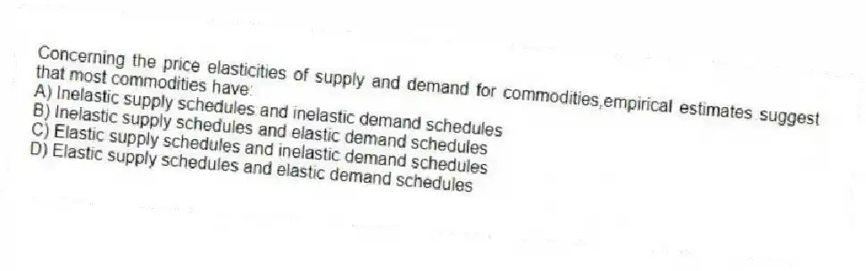 Concerning the price elasticities of supply and demand for commodities,empirical estimates suggest that most commodities have:
A) Inelastic supply schedules and inelastic demand schedules
B) Inelastic supply schedules and elastic demand schedules
C) Elastic supply schedules and inelastic demand schedules
D) Elastic supply schedules and elastic demand schedules