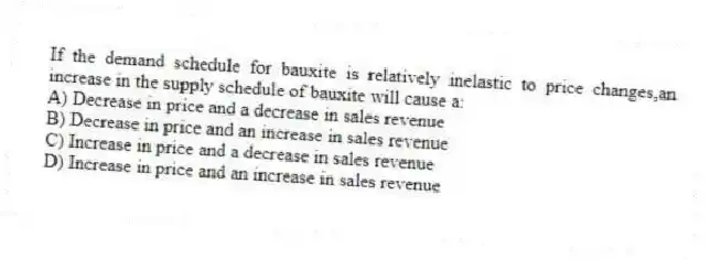 If the demand schedule for bauxite is relatively inelastic to price changes,an increase in the supply schedule of bauxite will cause a:
A) Decrease in price and a decrease in sales revenue
B) Decrease in price and an increase in sales revenue
C) Increase in price and a decrease in sales revenue
D) Increase in price and an increase in sales revenue