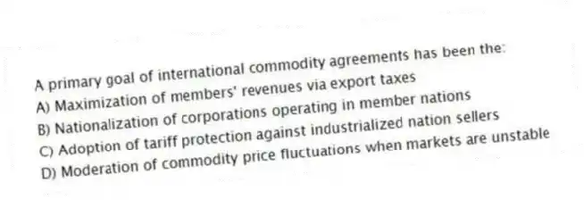 A primary goal of international commodity agreements has been the:
A) Maximization of members' revenues via export taxes
B) Nationalization of corporations operating in member nations
C) Adoption of tariff protection against industrialized nation sellers
D) Moderation of commodity price fluctuations when markets are unstable