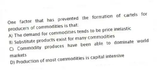 One factor that has prevented the formation of cartels for producers of commodities is that:
A) The demand for commodities tends to be price inelastic
B) Substitute products exist for many commodities
C) Commodity produces have been able to dominate world markets
D) Production of most commodities is capital intensive