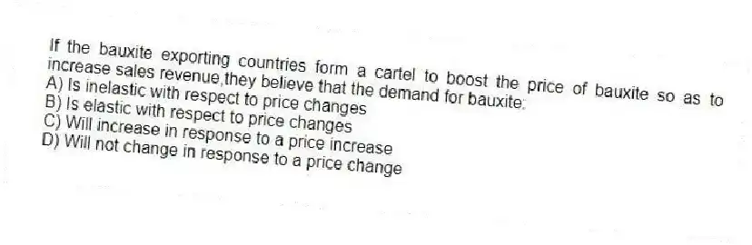 If the bauxite exporting countries form a cartel to boost the price of bauxite so as to increase sales revenue,they believe that the demand for bauxite:
A) Is inelastic with respect to price changes
B) Is elastic with respect to price changes
C) Will increase in response to a price increase
D) Will not change in response to a price change