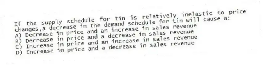 If the supply schedule for tin is relatively inelastic to price changes,a decrease in the demand schedule for tin will cause a:
A) Decrease in price and an increase in sales revenue
B) Decrease in price and a decrease in sales revenue
C) Increase in price and an increase in sales revenue
D) Increase in price and a decrease in sales revenue