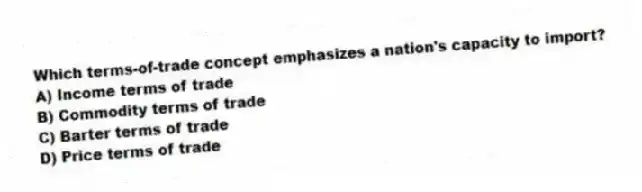 Which terms-of-trade concept emphasizes a nation's capacity to import?
A) Income terms of trade
B) Commodity terms of trade
C) Barter terms of trade
D) Price terms of trade