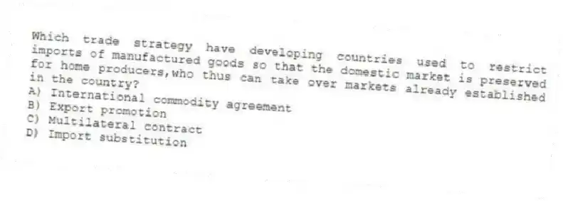 Which trade strategy have developing countries used to restrict imports of manufactured goods so that the domestic market is preserved for home producers,who thus can take over markets already established in the country?
A) International commodity agreement
B) Export promotion
C) Multilateral contract
D) Import substitution