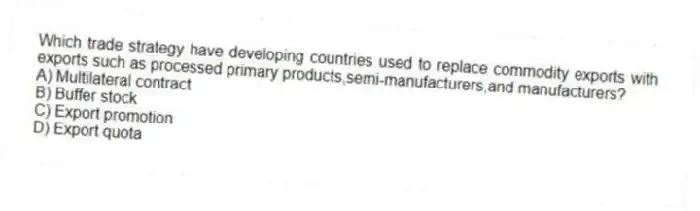 Which trade strategy have developing countries used to replace commodity exports with exports such as processed primary products,semi-manufacturers,and manufacturers?
A) Multilateral contract
B) Buffer stock
C) Export promotion
D) Export quota