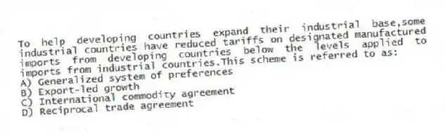 To help developing countries expand their industrial base,some industrial countries have reduced tariffs on designated manufactured imports from developing countries below the levels applied to imports from industrial countries.This scheme is referred to as:
A) Generalized system of preferences
B) Export-led growth
C) International commodity agreement
D) Reciprocal trade agreement