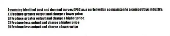 Assuming identical cost and demand curves,OPEC as a cartel will,in comparison to a competitive industry:
A) Produce greater output and charge a lower price
B) Produce greater output and charge a higher price
C) Produce less output and charge a higher price
D) Produce less output and charge a lower price