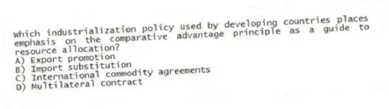 Which industrialization policy used by developing countries places emphasis on the comparative advantage principle as a guide to resource allocation?
A) Export promotion
B) Import substitution
C) International commodity agreements
D) Multilateral contract