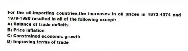 For the oil-importing countries,the increases in oil prices in 1973-1974 and 1979-1980 resulted in all of the following except:
A) Balance of trade deficits
B) Price inflation
C) Constrained economic growth
D) Improving terms of trade