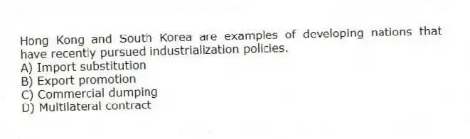 Hong Kong and South Korea are examples of developing nations that have recently pursued industrialization policies.
A) Import substitution
B) Export promotion
C) Commercial dumping
D) Multilateral contract