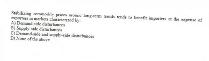 Stabilizing commodity prices around long-term trends tends to benefit importers at the expense of exporters in markets characterized by:
A) Demand-side disturbances
B) Supply-side disturbances
C) Demand-side and supply-side disturbances
D) None of the above