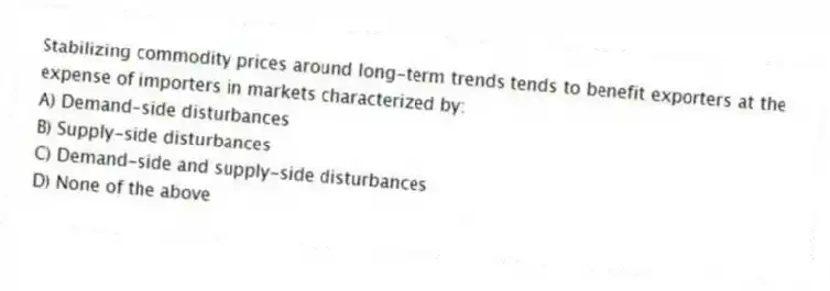 Stabilizing commodity prices around long-term trends tends to benefit exporters at the expense of importers in markets characterized by:
A) Demand-side disturbances
B) Supply-side disturbances
C) Demand-side and supply-side disturbances
D) None of the above