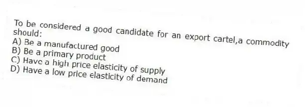 To be considered a good candidate for an export cartel,a commodity should:
A) Be a manufactured good
B) Be a primary product
C) Have a high price elasticity of supply
D) Have a low price elasticity of demand