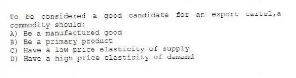 To be considered a good candidate for an export cartel,a commodity should:
A) Be a manufactured good
B) Be a primary product
C) Have a low price elasticity of supply
D) Have a high price elasticity of demand