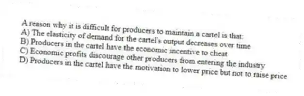 A reason why it is difficult for producers to maintain a cartel is that:
A) The elasticity of demand for the cartel's output decreases over time
B) Producers in the cartel have the economic incentive to cheat
C) Economic profits discourage other producers from entering the industry
D) Producers in the cartel have the motivation to lower price but not to raise price