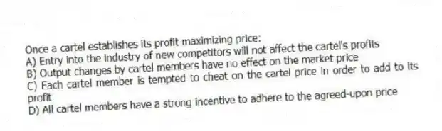 Once a cartel establishes its profit-maximizing price:
A) Entry into the industry of new competitors will not affect the cartel's profits
B) Output changes by cartel members have no effect on the market price
C) Each cartel member is tempted to cheat on the cartel price in order to add to its profit
D) All cartel members have a strong incentive to adhere to the agreed-upon price