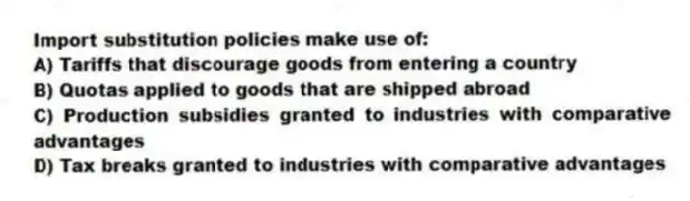 Import substitution policies make use of:
A) Tariffs that discourage goods from entering a country
B) Quotas applied to goods that are shipped abroad
C) Production subsidies granted to industries with comparative advantages
D) Tax breaks granted to industries with comparative advantages