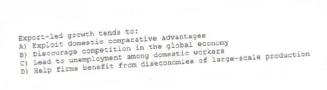 Export-led growth tends to:
A) Exploit domestic comparative advantages
B) Discourage competition in the global economy
C) Lead to unemployment among domestic workers
D) Help firms benefit from diseconomies of large-scale production