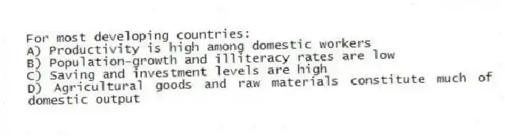 For most developing countries:
A) Productivity is high among domestic workers
B) Population-growth and illiteracy rates are low
C) Saving and investment levels are high
D) Agricultural goods and raw materials constitute much of domestic output