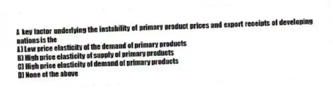 A key factor underlying the instability of primary product prices and export receipts of developing nations is the
A) Low price elasticity of the demand of primary products
B) High price elasticity of supply of primary products
C) High price elasticity of demand of primary products
D) None of the above