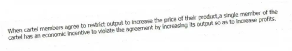 When cartel members agree to restrict output to increase the price of their product,a single member of the cartel has an economic incentive to violate the agreement by increasing its output so as to increase profits.