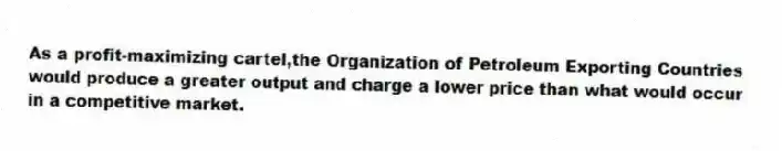 As a profit-maximizing cartel,the Organization of Petroleum Exporting Countries would produce a greater output and charge a lower price than what would occur in a competitive market.