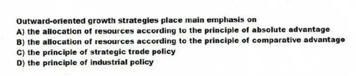 Outward-oriented growth strategies place main emphasis on
A) the allocation of resources according to the principle of absolute advantage
B) the allocation of resources according to the principle of comparative advantage
C) the principle of strategic trade policy
D) the principle of industrial policy