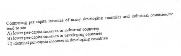 Comparing per-capita incomes of many developing countries and industrial countries,we tend to see
A) lower per-capita incomes in industrial countries
B) lower per-capita incomes in developing countries
C) identical per-capita incomes in developing countries