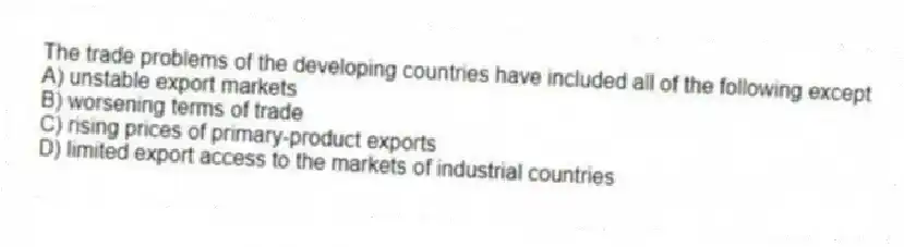 The trade problems of the developing countries have included all of the following except
A) unstable export markets
B) worsening terms of trade
C) rising prices of primary-product exports
D) limited export access to the markets of industrial countries
