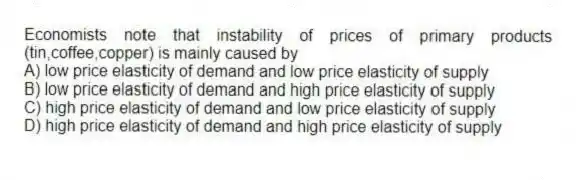 Economists note that instability of prices of primary products (tin,coffee,copper) is mainly caused by
A) low price elasticity of demand and low price elasticity of supply
B) low price elasticity of demand and high price elasticity of supply
C) high price elasticity of demand and low price elasticity of supply
D) high price elasticity of demand and high price elasticity of supply