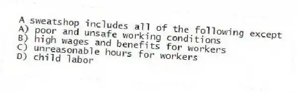 A sweatshop includes all of the following except
A) poor and unsafe working conditions
B) high wages and benefits for workers
C) unreasonable hours for workers
D) child labor