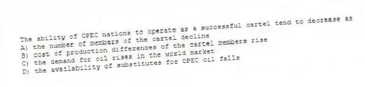 The ability of OPEC nations to operate as a successful cartel tend to decrease as
A) the number of members of the cartel decline
B) cost of production differences of the cartel members rise
C) the demand for oil rises in the world market
D) the availability of substitutes for OPEC oil falls